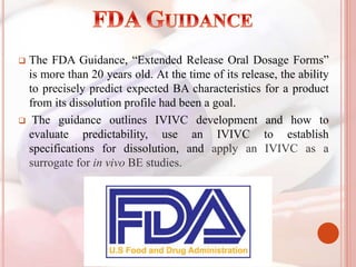  The FDA Guidance, “Extended Release Oral Dosage Forms”
is more than 20 years old. At the time of its release, the ability
to precisely predict expected BA characteristics for a product
from its dissolution profile had been a goal.
 The guidance outlines IVIVC development and how to
evaluate predictability, use an IVIVC to establish
specifications for dissolution, and apply an IVIVC as a
surrogate for in vivo BE studies.
 