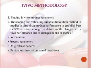 IVIVC METHODOLOGY
1. Finding in vitro product parameters
2. Developing and validating suitable dissolution method to
predict in vitro drug product performance to establish best
IVIVC sensitive enough to detect subtle changes in in
vivo performance due to changes in one or more of:
• Formulation
• Process parameters
• Drug release patterns
• Fluctuations in environmental conditions
 
