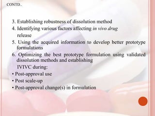 3. Establishing robustness of dissolution method
4. Identifying various factors affecting in vivo drug
release
5. Using the acquired information to develop better prototype
formulations
6. Optimizing the best prototype formulation using validated
dissolution methods and establishing
IVIVC during:
• Post-approval use
• Post scale-up
• Post-approval change(s) in formulation
CONTD..
 