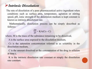 Intrinsic Dissolution
The rate of dissolution of a pure pharmaceutical active ingredient when
conditions such as surface area, temperature, agitation or stirring
speed, pH, ionic strength of the dissolution medium is kept constant is
known as intrinsic dissolution rate.
Mathematically, dissolution process can be simply described as
follows:
dM
dT
= KA(Cs - C)
where, M is the mass of the substance remaining to be dissolved,
A is the surface area exposed to the dissolution medium,
Cs is the saturation concentration referred to as solubility in the
dissolution medium,
C is the amount dissolved or the concentration of the drug in solution
at time t,
K is the intrinsic dissolution rate constant or simply the dissolution
rate constant.
 