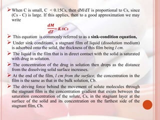 When C is small, C < 0.15Cs, then dM/dT is proportional to Cs, since
(Cs - C) is large. If this applies, then to a good approximation we may
write
𝒅𝑴
𝒅𝑻
= KACs
 This equation is commonly referred to as a sink-condition equation,
 Under sink conditions, a stagnant film of liquid (dissolution medium)
is adsorbed onto the solid, the thickness of this film being l cm.
 The liquid in the film that is in direct contact with the solid is saturated
with drug in solution.
 The concentration of the drug in solution then drops as the distance
from the dissolving solid surface increases.
 At the end of the film, l cm from the surface, the concentration in the
film is the same as that in the bulk solution, Cb.
 The driving force behind the movement of solute molecules through
the stagnant film is the concentration gradient that exists between the
saturation concentration of the solute, Cs, in the stagnant layer at the
surface of the solid and its concentration on the farthest side of the
stagnant film, Cb.
 