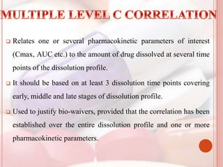  Relates one or several pharmacokinetic parameters of interest
(Cmax, AUC etc.) to the amount of drug dissolved at several time
points of the dissolution profile.
 It should be based on at least 3 dissolution time points covering
early, middle and late stages of dissolution profile.
 Used to justify bio-waivers, provided that the correlation has been
established over the entire dissolution profile and one or more
pharmacokinetic parameters.
 