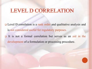  Level D correlation is a rank order and qualitative analysis and
is not considered useful for regulatory purposes.
 It is not a formal correlation but serves as an aid in the
development of a formulation or processing procedure.
 