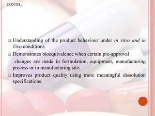  Understanding of the product behaviour under in vitro and in
Vivo conditions
 Demonstrates bioequivalence when certain pre-approval
changes are made in formulation, equipment, manufacturing
process or in manufacturing site.
 Improves product quality using more meaningful dissolution
specifications.
CONTD..
 