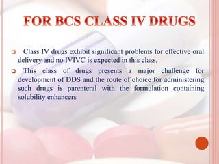  Class IV drugs exhibit significant problems for effective oral
delivery and no IVIVC is expected in this class.
 This class of drugs presents a major challenge for
development of DDS and the route of choice for administering
such drugs is parenteral with the formulation containing
solubility enhancers
 