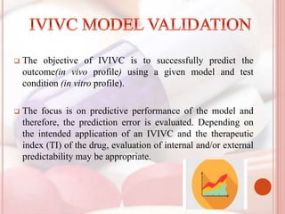  The objective of IVIVC is to successfully predict the
outcome(in vivo profile) using a given model and test
condition (in vitro profile).
 The focus is on predictive performance of the model and
therefore, the prediction error is evaluated. Depending on
the intended application of an IVIVC and the therapeutic
index (TI) of the drug, evaluation of internal and/or external
predictability may be appropriate.
 