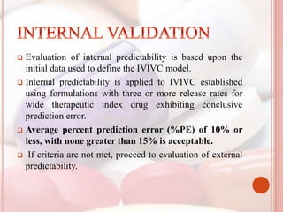  Evaluation of internal predictability is based upon the
initial data used to define the IVIVC model.
 Internal predictability is applied to IVIVC established
using formulations with three or more release rates for
wide therapeutic index drug exhibiting conclusive
prediction error.
 Average percent prediction error (%PE) of 10% or
less, with none greater than 15% is acceptable.
 If criteria are not met, proceed to evaluation of external
predictability.
 