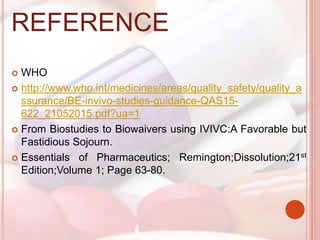 REFERENCE
 WHO
 http://www.who.int/medicines/areas/quality_safety/quality_a
ssurance/BE-invivo-studies-guidance-QAS15-
622_21052015.pdf?ua=1
 From Biostudies to Biowaivers using IVIVC:A Favorable but
Fastidious Sojourn.
 Essentials of Pharmaceutics; Remington;Dissolution;21st
Edition;Volume 1; Page 63-80.
 