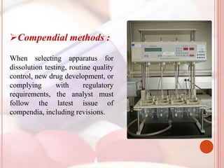 Compendial methods :
When selecting apparatus for
dissolution testing, routine quality
control, new drug development, or
complying with regulatory
requirements, the analyst must
follow the latest issue of
compendia, including revisions.
 