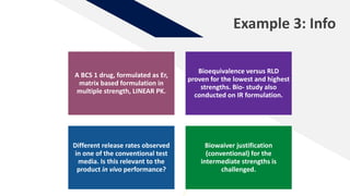 Example 3: Info
A BCS 1 drug, formulated as Er,
matrix based formulation in
multiple strength, LINEAR PK.
Bioequivalence versus RLD
proven for the lowest and highest
strengths. Bio- study also
conducted on IR formulation.
Different release rates observed
in one of the conventional test
media. Is this relevant to the
product in vivo performance?
Biowaiver justification
(conventional) for the
intermediate strengths is
challenged.
 