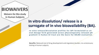 In vitro dissolution/ release is a
surrogate of in vivo bioavailability (BA).
I n v i t r o r e l e a s e / d i s s o l u t i o n p r o f i l e s f o r A P I f o r m u l a t e d a s a n
o r a l d o s a g e f o r m g e n e r a t e d a c r o s s p h y s i o l o g i c a l l y r e l e v a n t p H
g ra d i e n t i n h u m a n G I t ra c t a r e t h e b a s i s f o r B A / B E e v a l u a t i o n .
BIOWAIVERS
Waivers for Bio-study
in Human Subjects
Benefits: Reduced cost of drug development and regulatory burden; no unnecessary
testing in human subjects.
 