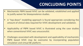 CONCLUDING POINTS
 Mechanistic PBPK based IVIVC can be validated, established and applied
to justify waiver for bioequivalence studies.
 A “top-down” modelling approach is found appropriate considering the
amount of clinical data required for IVIVC development and validation.
 Applicability of PBPK based IVIVC is illustrated using the case studies
when conventional IVIVC was unsuccessful.
 Challenges associated with development and applicability of mechanistic
PBPK based IVIVC may be overcome by incorporating population
simulation and virtual BE platform.
 