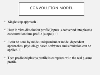 CONVOLUTION MODEL
• Single step approach .
• Here in vitro dissolution profile(input) is converted into plasma
concentration time profile (output).
• It can be done by model independent or model dependent
approaches, physiology based softwares and simulation can be
applied.
• Then predicted plasma profile is compared with the real plasma
profile.
 