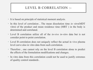 LEVEL B CORRELATION :-
• It is based on principle of statistical moment analysis.
• In this level of correlation , The mean dissolution time in vitro(MDT
vitro) of the product and mean residence time (MRT ) in the body is
determined and correlated.
• Level B correlation utilize all of the in-vivo in-vitro data but is not
consider point to point correlation.
• Level B correlation does not uniquely reflect the actual in vivo plasma
level curve also in vitro data from such correlation.
• Therefore , one cannot rely on the level B correlation alone to predict
the effects of the formulation modifications and changes.
• In vitro data from this correlation could not be used to justify extremes
of quality control standards .
 