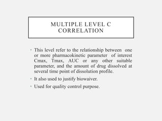 MULTIPLE LEVEL C
CORRELATION
• This level refer to the relationship between one
or more pharmacokinetic parameter of interest
Cmax, Tmax, AUC or any other suitable
parameter, and the amount of drug dissolved at
several time point of dissolution profile.
• It also used to justify biowaiver.
• Used for quality control purpose.
 