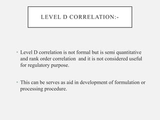 LEVEL D CORRELATION:-
• Level D correlation is not formal but is semi quantitative
and rank order correlation and it is not considered useful
for regulatory purpose.
• This can be serves as aid in development of formulation or
processing procedure.
 