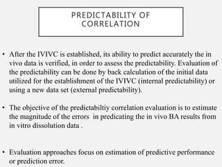 PREDICTABILITY OF
CORRELATION
• After the IVIVC is established, its ability to predict accurately the in
vivo data is verified, in order to assess the predictability. Evaluation of
the predictability can be done by back calculation of the initial data
utilized for the establishment of the IVIVC (internal predictability) or
using a new data set (external predictability).
• The objective of the predictabiltiy correlation evaluation is to estimate
the magnitude of the errors in predicating the in vivo BA results from
in vitro dissolution data .
• Evaluation approaches focus on estimation of predictive performance
or prediction error.
 