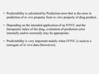 • Predictability is calculated by Prediction error that is the error in
prediction of in vivo property from in vitro property of drug product.
• Depending on the intended application of an IVIVC and the
therapeutic index of the drug, evaluation of prediction error
internally and/or externally may be appropriate .
• Predictability is very important mainly when IVIVC is used as a
surrogate of in vivo data (biowaiver).
 