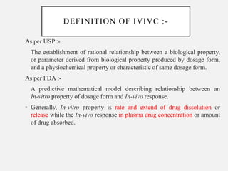 DEFINITION OF IVIVC :-
As per USP :-
The establishment of rational relationship between a biological property,
or parameter derived from biological property produced by dosage form,
and a physiochemical property or characteristic of same dosage form.
As per FDA :-
A predictive mathematical model describing relationship between an
In-vitro property of dosage form and In-vivo response.
• Generally, In-vitro property is rate and extend of drug dissolution or
release while the In-vivo response in plasma drug concentration or amount
of drug absorbed.
 