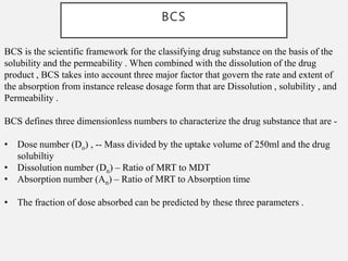 BCS
BCS is the scientific framework for the classifying drug substance on the basis of the
solubility and the permeability . When combined with the dissolution of the drug
product , BCS takes into account three major factor that govern the rate and extent of
the absorption from instance release dosage form that are Dissolution , solubility , and
Permeability .
BCS defines three dimensionless numbers to characterize the drug substance that are -
• Dose number (Do) , -- Mass divided by the uptake volume of 250ml and the drug
solubiltiy
• Dissolution number (Dn) – Ratio of MRT to MDT
• Absorption number (An) – Ratio of MRT to Absorption time
• The fraction of dose absorbed can be predicted by these three parameters .
 