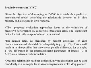 Predictive errors in IVIVC
Since the objective of developing an IVIVC is to establish a predictive
mathematical model describing the relationship between an in vitro
property and a relevant in vivo response,
• The proposed evaluation approaches focus on the estimation of
predictive performance or, conversely, prediction error. The significant
factor for that is the range of release rates studied.
•The release rates, as measured by percent dissolved, for each
formulation studied, should differ adequately (e.g., by 10%). This should
result in in vivo profiles that show a comparable difference, for example,
a 10% difference in the pharmacokinetic parameters of interest (C or
AUC) max between each formulation.
•Once this relationship has been achieved, in vitro dissolution can be used
confidently as a surrogate for in vivo bioequivalence of ER drug product.
 