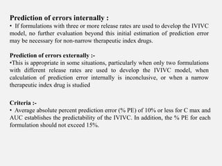 Prediction of errors internally :
• If formulations with three or more release rates are used to develop the IVIVC
model, no further evaluation beyond this initial estimation of prediction error
may be necessary for non-narrow therapeutic index drugs.
Prediction of errors externally :-
•This is appropriate in some situations, particularly when only two formulations
with different release rates are used to develop the IVIVC model, when
calculation of prediction error internally is inconclusive, or when a narrow
therapeutic index drug is studied
Criteria :-
• Average absolute percent prediction error (% PE) of 10% or less for C max and
AUC establishes the predictability of the IVIVC. In addition, the % PE for each
formulation should not exceed 15%.
 