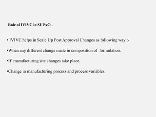 Role of IVIVC in SUPAC:-
• IVIVC helps in Scale Up Post Approval Changes as following way :-
•When any different change made in composition of formulation.
•If manufacturing site changes take place.
•Change in manufacturing process and process variables.
 