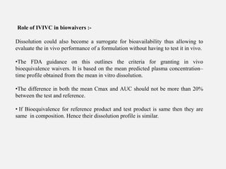 Dissolution could also become a surrogate for bioavailability thus allowing to
evaluate the in vivo performance of a formulation without having to test it in vivo.
•The FDA guidance on this outlines the criteria for granting in vivo
bioequivalence waivers. It is based on the mean predicted plasma concentration–
time profile obtained from the mean in vitro dissolution.
•The difference in both the mean Cmax and AUC should not be more than 20%
between the test and reference.
• If Bioequivalence for reference product and test product is same then they are
same in composition. Hence their dissolution profile is similar.
Role of IVIVC in biowaivers :-
 