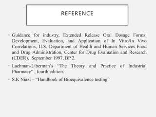 REFERENCE
• Guidance for industry, Extended Release Oral Dosage Forms:
Development, Evaluation, and Application of In Vitro/In Vivo
Correlations, U.S. Department of Health and Human Services Food
and Drug Administration, Center for Drug Evaluation and Research
(CDER), September 1997, BP 2.
• Lachman-Liberman’s “The Theory and Practice of Industrial
Pharmacy” , fourth edition.
• S.K Niazi – “Handbook of Bioequivalence testing”
 
