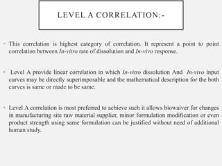 LEVEL A CORRELATION:-
• This correlation is highest category of correlation. It represent a point to point
correlation between In-vitro rate of dissolution and In-vivo response.
• Level A provide linear correlation in which In-vitro dissolution And In-vivo input
curves may be directly superimposable and the mathematical description for the both
curves is same or made to be same.
• Level A correlation is most preferred to achieve such it allows biowaiver for changes
in manufacturing site raw material supplier, minor formulation modification or even
product strength using same formulation can be justified without need of additional
human study.
 