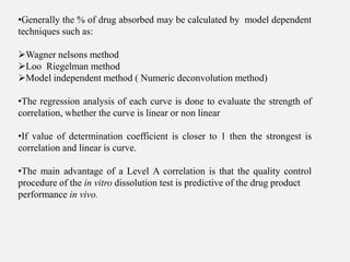 •Generally the % of drug absorbed may be calculated by model dependent
techniques such as:
Wagner nelsons method
Loo Riegelman method
Model independent method ( Numeric deconvolution method)
•The regression analysis of each curve is done to evaluate the strength of
correlation, whether the curve is linear or non linear
•If value of determination coefficient is closer to 1 then the strongest is
correlation and linear is curve.
•The main advantage of a Level A correlation is that the quality control
procedure of the in vitro dissolution test is predictive of the drug product
performance in vivo.
 