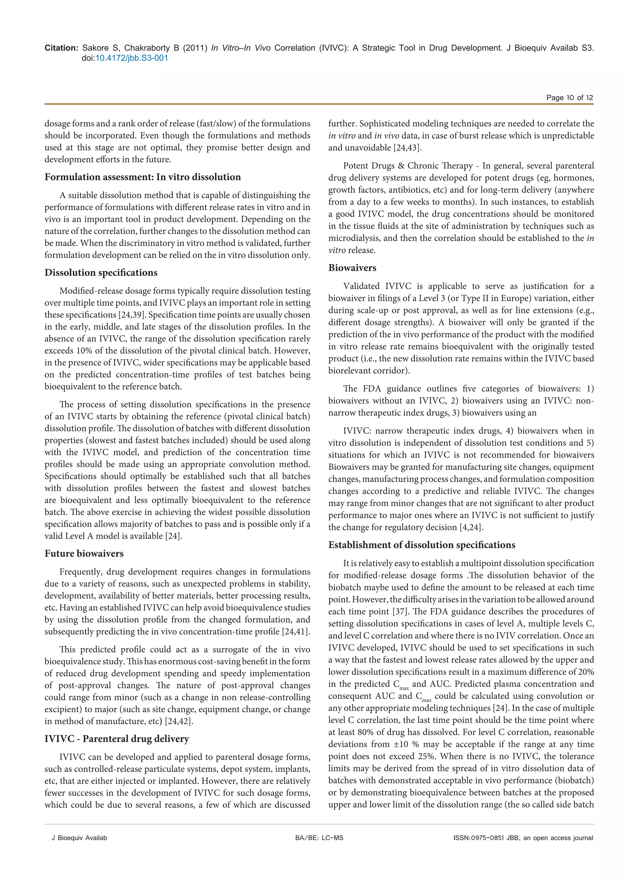 Citation: Sakore S, Chakraborty B (2011) In Vitro–In Vivo Correlation (IVIVC): A Strategic Tool in Drug Development. J Bioequiv Availab S3.
doi:10.4172/jbb.S3-001
Page 10 of 12
J Bioequiv Availab ISSN:0975-0851 JBB, an open access journalBA/BE: LC-MS
dosage forms and a rank order of release (fast/slow) of the formulations
should be incorporated. Even though the formulations and methods
used at this stage are not optimal, they promise better design and
development efforts in the future.
Formulation assessment: In vitro dissolution
A suitable dissolution method that is capable of distinguishing the
performance of formulations with different release rates in vitro and in
vivo is an important tool in product development. Depending on the
nature of the correlation, further changes to the dissolution method can
be made. When the discriminatory in vitro method is validated, further
formulation development can be relied on the in vitro dissolution only.
Dissolution specifications
Modified-release dosage forms typically require dissolution testing
over multiple time points, and IVIVC plays an important role in setting
these specifications [24,39]. Specification time points are usually chosen
in the early, middle, and late stages of the dissolution profiles. In the
absence of an IVIVC, the range of the dissolution specification rarely
exceeds 10% of the dissolution of the pivotal clinical batch. However,
in the presence of IVIVC, wider specifications may be applicable based
on the predicted concentration-time profiles of test batches being
bioequivalent to the reference batch.
The process of setting dissolution specifications in the presence
of an IVIVC starts by obtaining the reference (pivotal clinical batch)
dissolution profile. The dissolution of batches with different dissolution
properties (slowest and fastest batches included) should be used along
with the IVIVC model, and prediction of the concentration time
profiles should be made using an appropriate convolution method.
Specifications should optimally be established such that all batches
with dissolution profiles between the fastest and slowest batches
are bioequivalent and less optimally bioequivalent to the reference
batch. The above exercise in achieving the widest possible dissolution
specification allows majority of batches to pass and is possible only if a
valid Level A model is available [24].
Future biowaivers
Frequently, drug development requires changes in formulations
due to a variety of reasons, such as unexpected problems in stability,
development, availability of better materials, better processing results,
etc. Having an established IVIVC can help avoid bioequivalence studies
by using the dissolution profile from the changed formulation, and
subsequently predicting the in vivo concentration-time profile [24,41].
This predicted profile could act as a surrogate of the in vivo
bioequivalencestudy.Thishasenormouscost-savingbenefitintheform
of reduced drug development spending and speedy implementation
of post-approval changes. The nature of post-approval changes
could range from minor (such as a change in non release-controlling
excipient) to major (such as site change, equipment change, or change
in method of manufacture, etc) [24,42].
IVIVC - Parenteral drug delivery
IVIVC can be developed and applied to parenteral dosage forms,
such as controlled-release particulate systems, depot system, implants,
etc, that are either injected or implanted. However, there are relatively
fewer successes in the development of IVIVC for such dosage forms,
which could be due to several reasons, a few of which are discussed
further. Sophisticated modeling techniques are needed to correlate the
in vitro and in vivo data, in case of burst release which is unpredictable
and unavoidable [24,43].
Potent Drugs & Chronic Therapy - In general, several parenteral
drug delivery systems are developed for potent drugs (eg, hormones,
growth factors, antibiotics, etc) and for long-term delivery (anywhere
from a day to a few weeks to months). In such instances, to establish
a good IVIVC model, the drug concentrations should be monitored
in the tissue fluids at the site of administration by techniques such as
microdialysis, and then the correlation should be established to the in
vitro release.
Biowaivers
Validated IVIVC is applicable to serve as justification for a
biowaiver in filings of a Level 3 (or Type II in Europe) variation, either
during scale-up or post approval, as well as for line extensions (e.g.,
different dosage strengths). A biowaiver will only be granted if the
prediction of the in vivo performance of the product with the modified
in vitro release rate remains bioequivalent with the originally tested
product (i.e., the new dissolution rate remains within the IVIVC based
biorelevant corridor).
The FDA guidance outlines five categories of biowaivers: 1)
biowaivers without an IVIVC, 2) biowaivers using an IVIVC: non-
narrow therapeutic index drugs, 3) biowaivers using an
IVIVC: narrow therapeutic index drugs, 4) biowaivers when in
vitro dissolution is independent of dissolution test conditions and 5)
situations for which an IVIVC is not recommended for biowaivers
Biowaivers may be granted for manufacturing site changes, equipment
changes, manufacturing process changes, and formulation composition
changes according to a predictive and reliable IVIVC. The changes
may range from minor changes that are not significant to alter product
performance to major ones where an IVIVC is not sufficient to justify
the change for regulatory decision [4,24].
Establishment of dissolution specifications
It is relatively easy to establish a multipoint dissolution specification
for modified-release dosage forms .The dissolution behavior of the
biobatch maybe used to define the amount to be released at each time
point.However,thedifficultyarisesinthevariationtobeallowedaround
each time point [37]. The FDA guidance describes the procedures of
setting dissolution specifications in cases of level A, multiple levels C,
and level C correlation and where there is no IVIV correlation. Once an
IVIVC developed, IVIVC should be used to set specifications in such
a way that the fastest and lowest release rates allowed by the upper and
lower dissolution specifications result in a maximum difference of 20%
in the predicted Cmax
and AUC. Predicted plasma concentration and
consequent AUC and Cmax
could be calculated using convolution or
any other appropriate modeling techniques [24]. In the case of multiple
level C correlation, the last time point should be the time point where
at least 80% of drug has dissolved. For level C correlation, reasonable
deviations from ±10 % may be acceptable if the range at any time
point does not exceed 25%. When there is no IVIVC, the tolerance
limits may be derived from the spread of in vitro dissolution data of
batches with demonstrated acceptable in vivo performance (biobatch)
or by demonstrating bioequivalence between batches at the proposed
upper and lower limit of the dissolution range (the so called side batch
 
