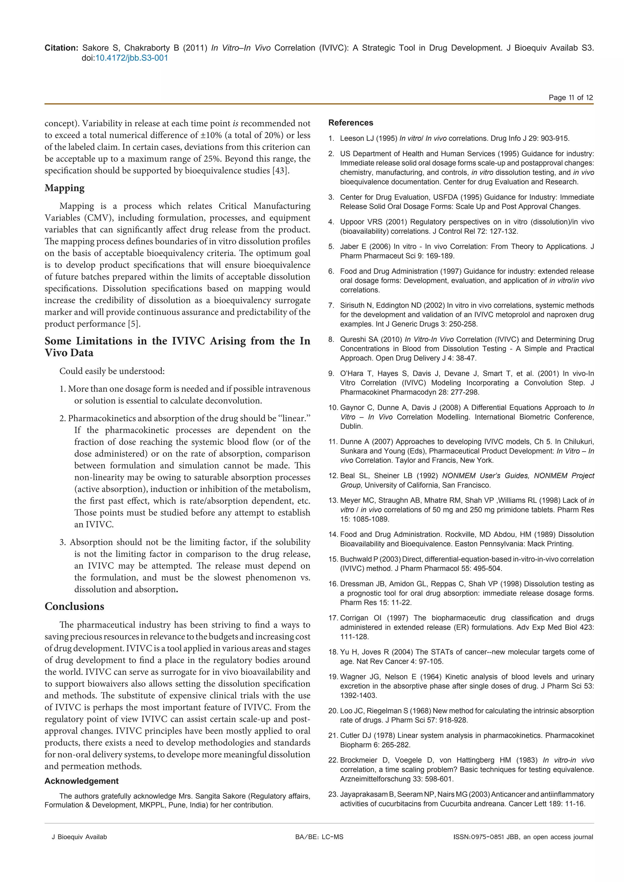 Citation: Sakore S, Chakraborty B (2011) In Vitro–In Vivo Correlation (IVIVC): A Strategic Tool in Drug Development. J Bioequiv Availab S3.
doi:10.4172/jbb.S3-001
Page 11 of 12
J Bioequiv Availab ISSN:0975-0851 JBB, an open access journalBA/BE: LC-MS
concept). Variability in release at each time point is recommended not
to exceed a total numerical difference of ±10% (a total of 20%) or less
of the labeled claim. In certain cases, deviations from this criterion can
be acceptable up to a maximum range of 25%. Beyond this range, the
specification should be supported by bioequivalence studies [43].
Mapping
Mapping is a process which relates Critical Manufacturing
Variables (CMV), including formulation, processes, and equipment
variables that can significantly affect drug release from the product.
The mapping process defines boundaries of in vitro dissolution profiles
on the basis of acceptable bioequivalency criteria. The optimum goal
is to develop product specifications that will ensure bioequivalence
of future batches prepared within the limits of acceptable dissolution
specifications. Dissolution specifications based on mapping would
increase the credibility of dissolution as a bioequivalency surrogate
marker and will provide continuous assurance and predictability of the
product performance [5].
Some Limitations in the IVIVC Arising from the In
Vivo Data
Could easily be understood:
1. More than one dosage form is needed and if possible intravenous
or solution is essential to calculate deconvolution.
2. Pharmacokinetics and absorption of the drug should be ‘‘linear.’’
If the pharmacokinetic processes are dependent on the
fraction of dose reaching the systemic blood flow (or of the
dose administered) or on the rate of absorption, comparison
between formulation and simulation cannot be made. This
non-linearity may be owing to saturable absorption processes
(active absorption), induction or inhibition of the metabolism,
the first past effect, which is rate/absorption dependent, etc.
Those points must be studied before any attempt to establish
an IVIVC.
3. Absorption should not be the limiting factor, if the solubility
is not the limiting factor in comparison to the drug release,
an IVIVC may be attempted. The release must depend on
the formulation, and must be the slowest phenomenon vs.
dissolution and absorption.
Conclusions
The pharmaceutical industry has been striving to find a ways to
savingpreciousresourcesinrelevancetothebudgetsandincreasingcost
of drug development. IVIVC is a tool applied in various areas and stages
of drug development to find a place in the regulatory bodies around
the world. IVIVC can serve as surrogate for in vivo bioavailability and
to support biowaivers also allows setting the dissolution specification
and methods. The substitute of expensive clinical trials with the use
of IVIVC is perhaps the most important feature of IVIVC. From the
regulatory point of view IVIVC can assist certain scale-up and post-
approval changes. IVIVC principles have been mostly applied to oral
products, there exists a need to develop methodologies and standards
for non-oral delivery systems, to develope more meaningful dissolution
and permeation methods.
Acknowledgement
The authors gratefully acknowledge Mrs. Sangita Sakore (Regulatory affairs,
Formulation & Development, MKPPL, Pune, India) for her contribution.
References
1.	 Leeson LJ (1995) In vitro/ In vivo correlations. Drug Info J 29: 903-915.
2.	 US Department of Health and Human Services (1995) Guidance for industry:
Immediate release solid oral dosage forms scale-up and postapproval changes:
chemistry, manufacturing, and controls, in vitro dissolution testing, and in vivo
bioequivalence documentation. Center for drug Evaluation and Research.
3.	 Center for Drug Evaluation, USFDA (1995) Guidance for Industry: Immediate
Release Solid Oral Dosage Forms: Scale Up and Post Approval Changes.
4.	 Uppoor VRS (2001) Regulatory perspectives on in vitro (dissolution)/in vivo
(bioavailability) correlations. J Control Rel 72: 127-132.
5.	 Jaber E (2006) In vitro - In vivo Correlation: From Theory to Applications. J
Pharm Pharmaceut Sci 9: 169-189.
6.	 Food and Drug Administration (1997) Guidance for industry: extended release
oral dosage forms: Development, evaluation, and application of in vitro/in vivo
correlations.
7.	 Sirisuth N, Eddington ND (2002) In vitro in vivo correlations, systemic methods
for the development and validation of an IVIVC metoprolol and naproxen drug
examples. Int J Generic Drugs 3: 250-258.
8.	 Qureshi SA (2010) In Vitro-In Vivo Correlation (IVIVC) and Determining Drug
Concentrations in Blood from Dissolution Testing - A Simple and Practical
Approach. Open Drug Delivery J 4: 38-47.
9.	 O’Hara T, Hayes S, Davis J, Devane J, Smart T, et al. (2001) In vivo-In
Vitro Correlation (IVIVC) Modeling Incorporating a Convolution Step. J
Pharmacokinet Pharmacodyn 28: 277-298.
10.	Gaynor C, Dunne A, Davis J (2008) A Differential Equations Approach to In
Vitro – In Vivo Correlation Modelling. International Biometric Conference,
Dublin.
11.	Dunne A (2007) Approaches to developing IVIVC models, Ch 5. In Chilukuri,
Sunkara and Young (Eds), Pharmaceutical Product Development: In Vitro – In
vivo Correlation. Taylor and Francis, New York.
12.	Beal SL, Sheiner LB (1992) NONMEM User’s Guides, NONMEM Project
Group, University of California, San Francisco.
13.	Meyer MC, Straughn AB, Mhatre RM, Shah VP ,Williams RL (1998) Lack of in
vitro / in vivo correlations of 50 mg and 250 mg primidone tablets. Pharm Res
15: 1085-1089.
14.	Food and Drug Administration. Rockville, MD Abdou, HM (1989) Dissolution
Bioavailability and Bioequivalence. Easton Pennsylvania: Mack Printing.
15.	Buchwald P (2003) Direct, differential-equation-based in-vitro-in-vivo correlation
(IVIVC) method. J Pharm Pharmacol 55: 495-504.
16.	Dressman JB, Amidon GL, Reppas C, Shah VP (1998) Dissolution testing as
a prognostic tool for oral drug absorption: immediate release dosage forms.
Pharm Res 15: 11-22.
17.	Corrigan OI (1997) The biopharmaceutic drug classification and drugs
administered in extended release (ER) formulations. Adv Exp Med Biol 423:
111-128.
18.	Yu H, Joves R (2004) The STATs of cancer--new molecular targets come of
age. Nat Rev Cancer 4: 97-105.
19.	Wagner JG, Nelson E (1964) Kinetic analysis of blood levels and urinary
excretion in the absorptive phase after single doses of drug. J Pharm Sci 53:
1392-1403.
20.	Loo JC, Riegelman S (1968) New method for calculating the intrinsic absorption
rate of drugs. J Pharm Sci 57: 918-928.
21.	Cutler DJ (1978) Linear system analysis in pharmacokinetics. Pharmacokinet
Biopharm 6: 265-282.
22.	Brockmeier D, Voegele D, von Hattingberg HM (1983) In vitro-in vivo
correlation, a time scaling problem? Basic techniques for testing equivalence.
Arzneimittelforschung 33: 598-601.
23.	Jayaprakasam B, Seeram NP, Nairs MG (2003) Anticancer and antiinflammatory
activities of cucurbitacins from Cucurbita andreana. Cancer Lett 189: 11-16.
 