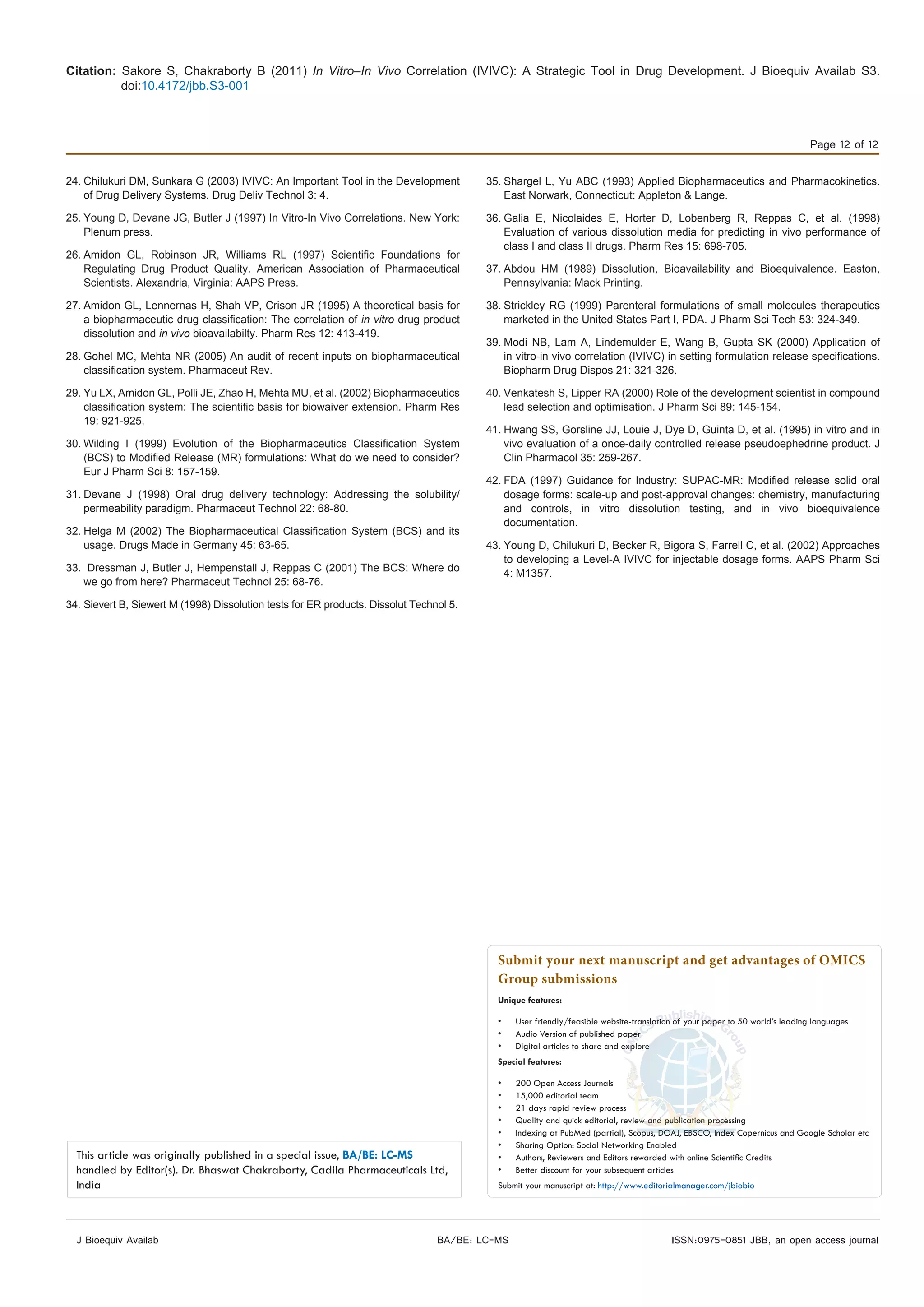 Citation: Sakore S, Chakraborty B (2011) In Vitro–In Vivo Correlation (IVIVC): A Strategic Tool in Drug Development. J Bioequiv Availab S3.
doi:10.4172/jbb.S3-001
Page 12 of 12
J Bioequiv Availab ISSN:0975-0851 JBB, an open access journalBA/BE: LC-MS
24.	Chilukuri DM, Sunkara G (2003) IVIVC: An Important Tool in the Development
of Drug Delivery Systems. Drug Deliv Technol 3: 4.
25.	Young D, Devane JG, Butler J (1997) In Vitro-In Vivo Correlations. New York:
Plenum press.
26.	Amidon GL, Robinson JR, Williams RL (1997) Scientific Foundations for
Regulating Drug Product Quality. American Association of Pharmaceutical
Scientists. Alexandria, Virginia: AAPS Press.
27.	Amidon GL, Lennernas H, Shah VP, Crison JR (1995) A theoretical basis for
a biopharmaceutic drug classification: The correlation of in vitro drug product
dissolution and in vivo bioavailabilty. Pharm Res 12: 413-419.
28.	Gohel MC, Mehta NR (2005) An audit of recent inputs on biopharmaceutical
classification system. Pharmaceut Rev.
29.	Yu LX, Amidon GL, Polli JE, Zhao H, Mehta MU, et al. (2002) Biopharmaceutics
classification system: The scientific basis for biowaiver extension. Pharm Res
19: 921-925.
30.	Wilding I (1999) Evolution of the Biopharmaceutics Classification System
(BCS) to Modified Release (MR) formulations: What do we need to consider?
Eur J Pharm Sci 8: 157-159. 
31.	Devane J (1998) Oral drug delivery technology: Addressing the solubility/
permeability paradigm. Pharmaceut Technol 22: 68-80.
32.	Helga M (2002) The Biopharmaceutical Classification System (BCS) and its
usage. Drugs Made in Germany 45: 63-65.
33.	 Dressman J, Butler J, Hempenstall J, Reppas C (2001) The BCS: Where do
we go from here? Pharmaceut Technol 25: 68-76.
34.	Sievert B, Siewert M (1998) Dissolution tests for ER products. Dissolut Technol 5.
35.	Shargel L, Yu ABC (1993) Applied Biopharmaceutics and Pharmacokinetics.
East Norwark, Connecticut: Appleton & Lange.
36.	Galia E, Nicolaides E, Horter D, Lobenberg R, Reppas C, et al. (1998)
Evaluation of various dissolution media for predicting in vivo performance of
class I and class II drugs. Pharm Res 15: 698-705.
37.	Abdou HM (1989) Dissolution, Bioavailability and Bioequivalence. Easton,
Pennsylvania: Mack Printing.
38.	Strickley RG (1999) Parenteral formulations of small molecules therapeutics
marketed in the United States Part I, PDA. J Pharm Sci Tech 53: 324-349.
39.	Modi NB, Lam A, Lindemulder E, Wang B, Gupta SK (2000) Application of
in vitro-in vivo correlation (IVIVC) in setting formulation release specifications.
Biopharm Drug Dispos 21: 321-326.
40.	Venkatesh S, Lipper RA (2000) Role of the development scientist in compound
lead selection and optimisation. J Pharm Sci 89: 145-154.
41.	Hwang SS, Gorsline JJ, Louie J, Dye D, Guinta D, et al. (1995) in vitro and in
vivo evaluation of a once-daily controlled release pseudoephedrine product. J
Clin Pharmacol 35: 259-267.
42.	FDA (1997) Guidance for Industry: SUPAC-MR: Modified release solid oral
dosage forms: scale-up and post-approval changes: chemistry, manufacturing
and controls, in vitro dissolution testing, and in vivo bioequivalence
documentation.
43.	Young D, Chilukuri D, Becker R, Bigora S, Farrell C, et al. (2002) Approaches
to developing a Level-A IVIVC for injectable dosage forms. AAPS Pharm Sci
4: M1357.
Submit your next manuscript and get advantages of OMICS
Group submissions
Unique features:
•	 User friendly/feasible website-translation of your paper to 50 world’s leading languages
•	 Audio Version of published paper
•	 Digital articles to share and explore
Special features:
•	 200 Open Access Journals
•	 15,000 editorial team
•	 21 days rapid review process
•	 Quality and quick editorial, review and publication processing
•	 Indexing at PubMed (partial), Scopus, DOAJ, EBSCO, Index Copernicus and Google Scholar etc
•	 Sharing Option: Social Networking Enabled
•	 Authors, Reviewers and Editors rewarded with online Scientific Credits
•	 Better discount for your subsequent articles
Submit your manuscript at: http://www.editorialmanager.com/jbiobio
This article was originally published in a special issue, BA/BE: LC-MS
handled by Editor(s). Dr. Bhaswat Chakraborty, Cadila Pharmaceuticals Ltd,
India
 
