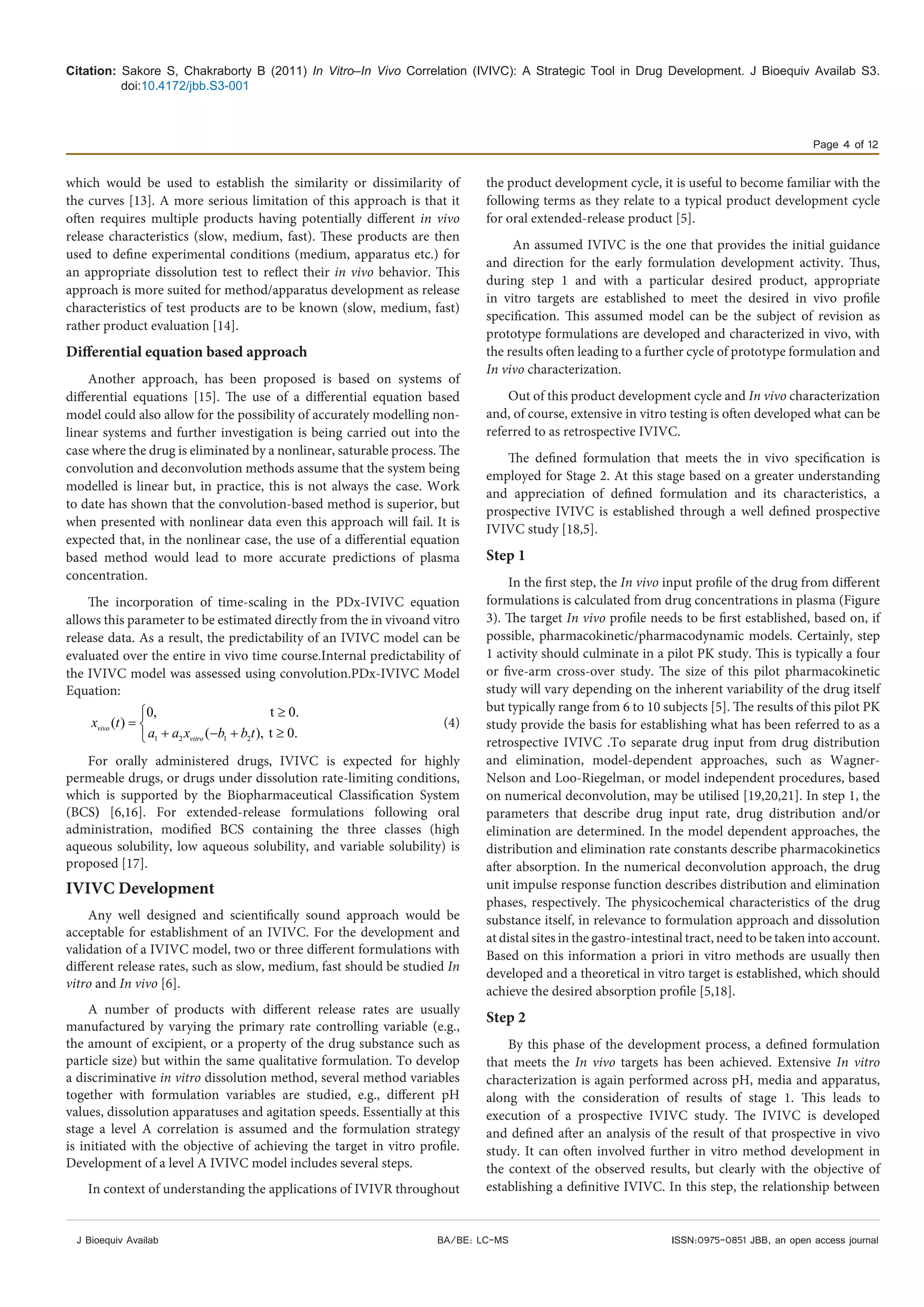 Citation: Sakore S, Chakraborty B (2011) In Vitro–In Vivo Correlation (IVIVC): A Strategic Tool in Drug Development. J Bioequiv Availab S3.
doi:10.4172/jbb.S3-001
Page 4 of 12
J Bioequiv Availab ISSN:0975-0851 JBB, an open access journalBA/BE: LC-MS
which would be used to establish the similarity or dissimilarity of
the curves [13]. A more serious limitation of this approach is that it
often requires multiple products having potentially different in vivo
release characteristics (slow, medium, fast). These products are then
used to define experimental conditions (medium, apparatus etc.) for
an appropriate dissolution test to reflect their in vivo behavior. This
approach is more suited for method/apparatus development as release
characteristics of test products are to be known (slow, medium, fast)
rather product evaluation [14].
Differential equation based approach
Another approach, has been proposed is based on systems of
differential equations [15]. The use of a differential equation based
model could also allow for the possibility of accurately modelling non-
linear systems and further investigation is being carried out into the
case where the drug is eliminated by a nonlinear, saturable process. The
convolution and deconvolution methods assume that the system being
modelled is linear but, in practice, this is not always the case. Work
to date has shown that the convolution-based method is superior, but
when presented with nonlinear data even this approach will fail. It is
expected that, in the nonlinear case, the use of a differential equation
based method would lead to more accurate predictions of plasma
concentration.
The incorporation of time-scaling in the PDx-IVIVC equation
allows this parameter to be estimated directly from the in vivoand vitro
release data. As a result, the predictability of an IVIVC model can be
evaluated over the entire in vivo time course.Internal predictability of
the IVIVC model was assessed using convolution.PDx-IVIVC Model
Equation:
1 2 1 2
0, t 0.
( )
( ), t 0.vivo
vitro
x t
a a x b b t
≥
= 
+ − + ≥
(4)
For orally administered drugs, IVIVC is expected for highly
permeable drugs, or drugs under dissolution rate-limiting conditions,
which is supported by the Biopharmaceutical Classification System
(BCS) [6,16]. For extended-release formulations following oral
administration, modified BCS containing the three classes (high
aqueous solubility, low aqueous solubility, and variable solubility) is
proposed [17].
IVIVC Development
Any well designed and scientifically sound approach would be
acceptable for establishment of an IVIVC. For the development and
validation of a IVIVC model, two or three different formulations with
different release rates, such as slow, medium, fast should be studied In
vitro and In vivo [6].
A number of products with different release rates are usually
manufactured by varying the primary rate controlling variable (e.g.,
the amount of excipient, or a property of the drug substance such as
particle size) but within the same qualitative formulation. To develop
a discriminative in vitro dissolution method, several method variables
together with formulation variables are studied, e.g., different pH
values, dissolution apparatuses and agitation speeds. Essentially at this
stage a level A correlation is assumed and the formulation strategy
is initiated with the objective of achieving the target in vitro profile.
Development of a level A IVIVC model includes several steps.
In context of understanding the applications of IVIVR throughout
the product development cycle, it is useful to become familiar with the
following terms as they relate to a typical product development cycle
for oral extended-release product [5].
An assumed IVIVC is the one that provides the initial guidance
and direction for the early formulation development activity. Thus,
during step 1 and with a particular desired product, appropriate
in vitro targets are established to meet the desired in vivo profile
specification. This assumed model can be the subject of revision as
prototype formulations are developed and characterized in vivo, with
the results often leading to a further cycle of prototype formulation and
In vivo characterization.
Out of this product development cycle and In vivo characterization
and, of course, extensive in vitro testing is often developed what can be
referred to as retrospective IVIVC.
The defined formulation that meets the in vivo specification is
employed for Stage 2. At this stage based on a greater understanding
and appreciation of defined formulation and its characteristics, a
prospective IVIVC is established through a well defined prospective
IVIVC study [18,5].
Step 1
In the first step, the In vivo input profile of the drug from different
formulations is calculated from drug concentrations in plasma (Figure
3). The target In vivo profile needs to be first established, based on, if
possible, pharmacokinetic/pharmacodynamic models. Certainly, step
1 activity should culminate in a pilot PK study. This is typically a four
or five-arm cross-over study. The size of this pilot pharmacokinetic
study will vary depending on the inherent variability of the drug itself
but typically range from 6 to 10 subjects [5]. The results of this pilot PK
study provide the basis for establishing what has been referred to as a
retrospective IVIVC .To separate drug input from drug distribution
and elimination, model-dependent approaches, such as Wagner-
Nelson and Loo-Riegelman, or model independent procedures, based
on numerical deconvolution, may be utilised [19,20,21]. In step 1, the
parameters that describe drug input rate, drug distribution and/or
elimination are determined. In the model dependent approaches, the
distribution and elimination rate constants describe pharmacokinetics
after absorption. In the numerical deconvolution approach, the drug
unit impulse response function describes distribution and elimination
phases, respectively. The physicochemical characteristics of the drug
substance itself, in relevance to formulation approach and dissolution
at distal sites in the gastro-intestinal tract, need to be taken into account.
Based on this information a priori in vitro methods are usually then
developed and a theoretical in vitro target is established, which should
achieve the desired absorption profile [5,18].
Step 2
By this phase of the development process, a defined formulation
that meets the In vivo targets has been achieved. Extensive In vitro
characterization is again performed across pH, media and apparatus,
along with the consideration of results of stage 1. This leads to
execution of a prospective IVIVC study. The IVIVC is developed
and defined after an analysis of the result of that prospective in vivo
study. It can often involved further in vitro method development in
the context of the observed results, but clearly with the objective of
establishing a definitive IVIVC. In this step, the relationship between
 