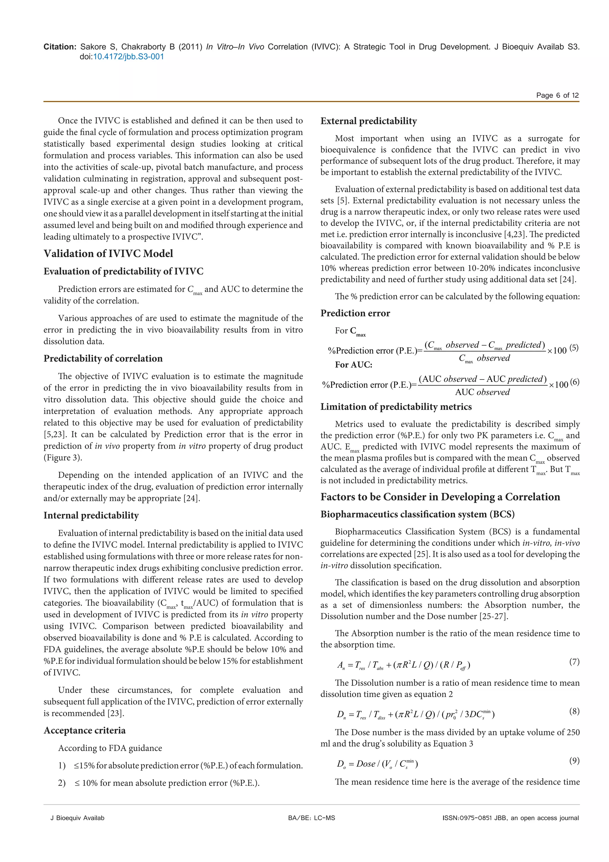 Citation: Sakore S, Chakraborty B (2011) In Vitro–In Vivo Correlation (IVIVC): A Strategic Tool in Drug Development. J Bioequiv Availab S3.
doi:10.4172/jbb.S3-001
Page 6 of 12
J Bioequiv Availab ISSN:0975-0851 JBB, an open access journalBA/BE: LC-MS
Once the IVIVC is established and defined it can be then used to
guide the final cycle of formulation and process optimization program
statistically based experimental design studies looking at critical
formulation and process variables. This information can also be used
into the activities of scale-up, pivotal batch manufacture, and process
validation culminating in registration, approval and subsequent post-
approval scale-up and other changes. Thus rather than viewing the
IVIVC as a single exercise at a given point in a development program,
one should view it as a parallel development in itself starting at the initial
assumed level and being built on and modified through experience and
leading ultimately to a prospective IVIVC”.
Validation of IVIVC Model
Evaluation of predictability of IVIVC
Prediction errors are estimated for Cmax
and AUC to determine the
validity of the correlation.
Various approaches of are used to estimate the magnitude of the
error in predicting the in vivo bioavailability results from in vitro
dissolution data.
Predictability of correlation
The objective of IVIVC evaluation is to estimate the magnitude
of the error in predicting the in vivo bioavailability results from in
vitro dissolution data. This objective should guide the choice and
interpretation of evaluation methods. Any appropriate approach
related to this objective may be used for evaluation of predictability
[5,23]. It can be calculated by Prediction error that is the error in
prediction of in vivo property from in vitro property of drug product
(Figure 3).
Depending on the intended application of an IVIVC and the
therapeutic index of the drug, evaluation of prediction error internally
and/or externally may be appropriate [24].
Internal predictability
Evaluation of internal predictability is based on the initial data used
to define the IVIVC model. Internal predictability is applied to IVIVC
established using formulations with three or more release rates for non-
narrow therapeutic index drugs exhibiting conclusive prediction error.
If two formulations with different release rates are used to develop
IVIVC, then the application of IVIVC would be limited to specified
categories. The bioavailability (Cmax
, tmax
/AUC) of formulation that is
used in development of IVIVC is predicted from its in vitro property
using IVIVC. Comparison between predicted bioavailability and
observed bioavailability is done and % P.E is calculated. According to
FDA guidelines, the average absolute %P.E should be below 10% and
%P.E for individual formulation should be below 15% for establishment
of IVIVC.
Under these circumstances, for complete evaluation and
subsequent full application of the IVIVC, prediction of error externally
is recommended [23].
Acceptance criteria
According to FDA guidance
1)	 ≤15%forabsolutepredictionerror(%P.E.)ofeachformulation.
2)	 ≤ 10% for mean absolute prediction error (%P.E.).
External predictability
Most important when using an IVIVC as a surrogate for
bioequivalence is confidence that the IVIVC can predict in vivo
performance of subsequent lots of the drug product. Therefore, it may
be important to establish the external predictability of the IVIVC.
Evaluation of external predictability is based on additional test data
sets [5]. External predictability evaluation is not necessary unless the
drug is a narrow therapeutic index, or only two release rates were used
to develop the IVIVC, or, if the internal predictability criteria are not
met i.e. prediction error internally is inconclusive [4,23]. The predicted
bioavailability is compared with known bioavailability and % P.E is
calculated. The prediction error for external validation should be below
10% whereas prediction error between 10-20% indicates inconclusive
predictability and need of further study using additional data set [24].
The % prediction error can be calculated by the following equation:
Prediction error
For Cmax
max max
max
( )
%Prediction error (P.E.)= 100
C observed C predicted
C observed
−
× (5)
For AUC:
(AUC AUC )
%Prediction error (P.E.)= 100
AUC
observed predicted
observed
−
× (6)
Limitation of predictability metrics
Metrics used to evaluate the predictability is described simply
the prediction error (%P.E.) for only two PK parameters i.e. Cmax
and
AUC. Emax
predicted with IVIVC model represents the maximum of
the mean plasma profiles but is compared with the mean Cmax
observed
calculated as the average of individual profile at different Tmax
. But Tmax
is not included in predictability metrics.
Factors to be Consider in Developing a Correlation
Biopharmaceutics classification system (BCS)
Biopharmaceutics Classification System (BCS) is a fundamental
guideline for determining the conditions under which in-vitro, in-vivo
correlations are expected [25]. It is also used as a tool for developing the
in-vitro dissolution specification.
The classification is based on the drug dissolution and absorption
model, which identifies the key parameters controlling drug absorption
as a set of dimensionless numbers: the Absorption number, the
Dissolution number and the Dose number [25-27].
The Absorption number is the ratio of the mean residence time to
the absorption time.
2
/ ( / ) / ( / )n res abs effA T T R L Q R Pπ= + (7)
The Dissolution number is a ratio of mean residence time to mean
dissolution time given as equation 2
2 2 min
0/ ( / ) / ( / 3 )n res diss sD T T R L Q pr DCπ= + (8)
The Dose number is the mass divided by an uptake volume of 250
ml and the drug’s solubility as Equation 3
min
/ ( / )o o sD Dose V C= (9)
The mean residence time here is the average of the residence time
 