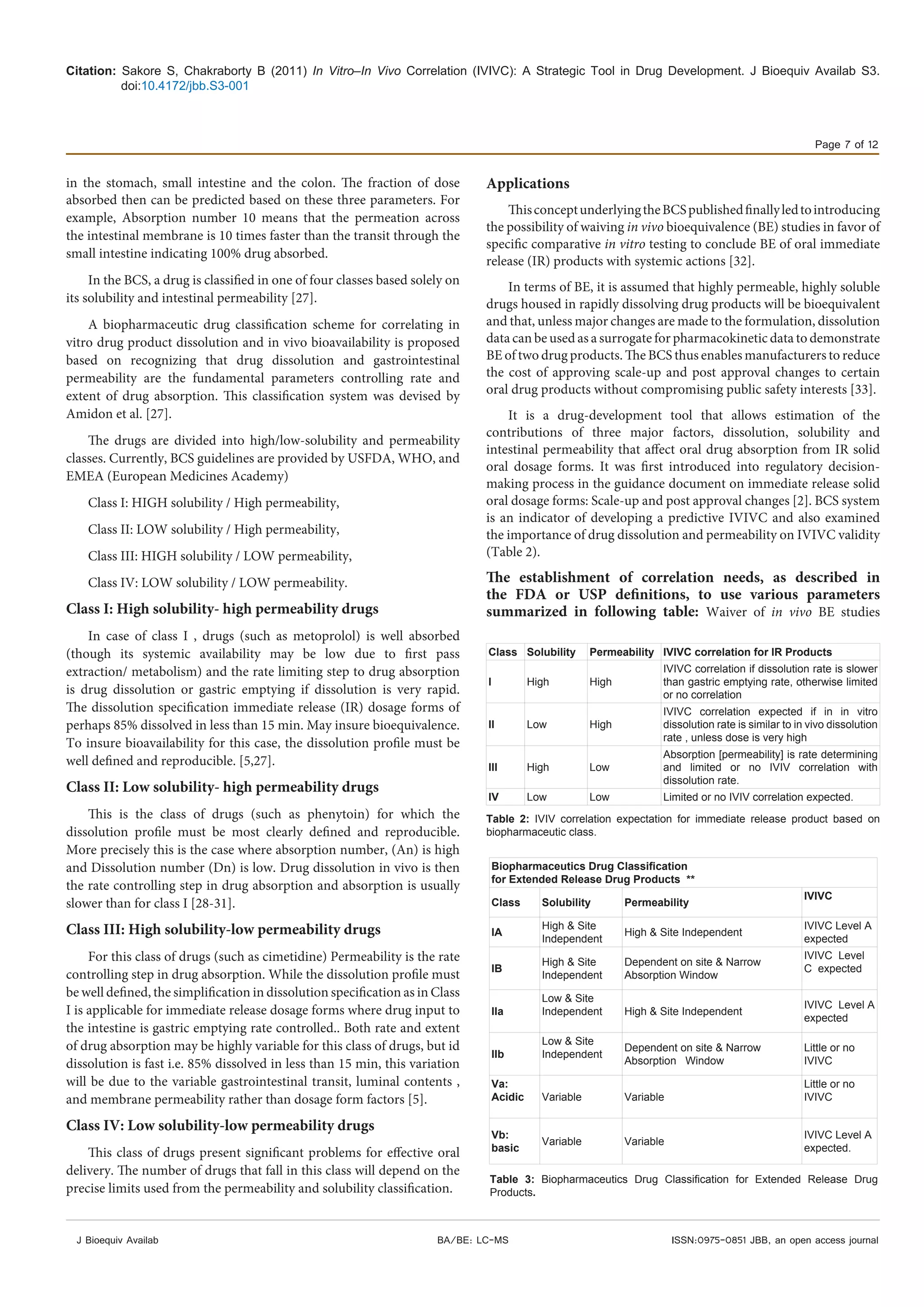 Citation: Sakore S, Chakraborty B (2011) In Vitro–In Vivo Correlation (IVIVC): A Strategic Tool in Drug Development. J Bioequiv Availab S3.
doi:10.4172/jbb.S3-001
Page 7 of 12
J Bioequiv Availab ISSN:0975-0851 JBB, an open access journalBA/BE: LC-MS
in the stomach, small intestine and the colon. The fraction of dose
absorbed then can be predicted based on these three parameters. For
example, Absorption number 10 means that the permeation across
the intestinal membrane is 10 times faster than the transit through the
small intestine indicating 100% drug absorbed.
In the BCS, a drug is classified in one of four classes based solely on
its solubility and intestinal permeability [27].
A biopharmaceutic drug classification scheme for correlating in
vitro drug product dissolution and in vivo bioavailability is proposed
based on recognizing that drug dissolution and gastrointestinal
permeability are the fundamental parameters controlling rate and
extent of drug absorption. This classification system was devised by
Amidon et al. [27].
The drugs are divided into high/low-solubility and permeability
classes. Currently, BCS guidelines are provided by USFDA, WHO, and
EMEA (European Medicines Academy)
Class I: HIGH solubility / High permeability,
Class II: LOW solubility / High permeability,
Class III: HIGH solubility / LOW permeability,
Class IV: LOW solubility / LOW permeability.
Class I: High solubility- high permeability drugs
In case of class I , drugs (such as metoprolol) is well absorbed
(though its systemic availability may be low due to first pass
extraction/ metabolism) and the rate limiting step to drug absorption
is drug dissolution or gastric emptying if dissolution is very rapid.
The dissolution specification immediate release (IR) dosage forms of
perhaps 85% dissolved in less than 15 min. May insure bioequivalence.
To insure bioavailability for this case, the dissolution profile must be
well defined and reproducible. [5,27].
Class II: Low solubility- high permeability drugs
This is the class of drugs (such as phenytoin) for which the
dissolution profile must be most clearly defined and reproducible.
More precisely this is the case where absorption number, (An) is high
and Dissolution number (Dn) is low. Drug dissolution in vivo is then
the rate controlling step in drug absorption and absorption is usually
slower than for class I [28-31].
Class III: High solubility-low permeability drugs
For this class of drugs (such as cimetidine) Permeability is the rate
controlling step in drug absorption. While the dissolution profile must
be well defined, the simplification in dissolution specification as in Class
I is applicable for immediate release dosage forms where drug input to
the intestine is gastric emptying rate controlled.. Both rate and extent
of drug absorption may be highly variable for this class of drugs, but id
dissolution is fast i.e. 85% dissolved in less than 15 min, this variation
will be due to the variable gastrointestinal transit, luminal contents ,
and membrane permeability rather than dosage form factors [5].
Class IV: Low solubility-low permeability drugs
This class of drugs present significant problems for effective oral
delivery. The number of drugs that fall in this class will depend on the
precise limits used from the permeability and solubility classification.
Applications
ThisconceptunderlyingtheBCSpublishedfinallyledtointroducing
the possibility of waiving in vivo bioequivalence (BE) studies in favor of
specific comparative in vitro testing to conclude BE of oral immediate
release (IR) products with systemic actions [32].
In terms of BE, it is assumed that highly permeable, highly soluble
drugs housed in rapidly dissolving drug products will be bioequivalent
and that, unless major changes are made to the formulation, dissolution
data can be used as a surrogate for pharmacokinetic data to demonstrate
BE of two drug products. The BCS thus enables manufacturers to reduce
the cost of approving scale-up and post approval changes to certain
oral drug products without compromising public safety interests [33].
It is a drug-development tool that allows estimation of the
contributions of three major factors, dissolution, solubility and
intestinal permeability that affect oral drug absorption from IR solid
oral dosage forms. It was first introduced into regulatory decision-
making process in the guidance document on immediate release solid
oral dosage forms: Scale-up and post approval changes [2]. BCS system
is an indicator of developing a predictive IVIVC and also examined
the importance of drug dissolution and permeability on IVIVC validity
(Table 2).
The establishment of correlation needs, as described in
the FDA or USP definitions, to use various parameters
summarized in following table: Waiver of in vivo BE studies
Class Solubility Permeability IVIVC correlation for IR Products
I High High
IVIVC correlation if dissolution rate is slower
than gastric emptying rate, otherwise limited
or no correlation
II Low High
IVIVC correlation expected if in in vitro
dissolution rate is similar to in vivo dissolution
rate , unless dose is very high
III High Low
Absorption [permeability] is rate determining
and limited or no IVIV correlation with
dissolution rate.
IV Low Low Limited or no IVIV correlation expected.
Table 2: IVIV correlation expectation for immediate release product based on
biopharmaceutic class.
Biopharmaceutics Drug Classification
for Extended Release Drug Products **
Class Solubility Permeability
IVIVC
IA
High & Site
Independent
High & Site Independent
IVIVC Level A
expected
IB
High & Site
Independent
Dependent on site & Narrow
Absorption Window
IVIVC Level
C expected
IIa
Low & Site
Independent High & Site Independent
IVIVC Level A
expected
IIb
Low & Site
Independent
Dependent on site & Narrow
Absorption Window
Little or no
IVIVC
Va:
Acidic Variable Variable
Little or no
IVIVC
Vb:
basic
Variable Variable
IVIVC Level A
expected.
Table 3: Biopharmaceutics Drug Classification for Extended Release Drug
Products.
 
