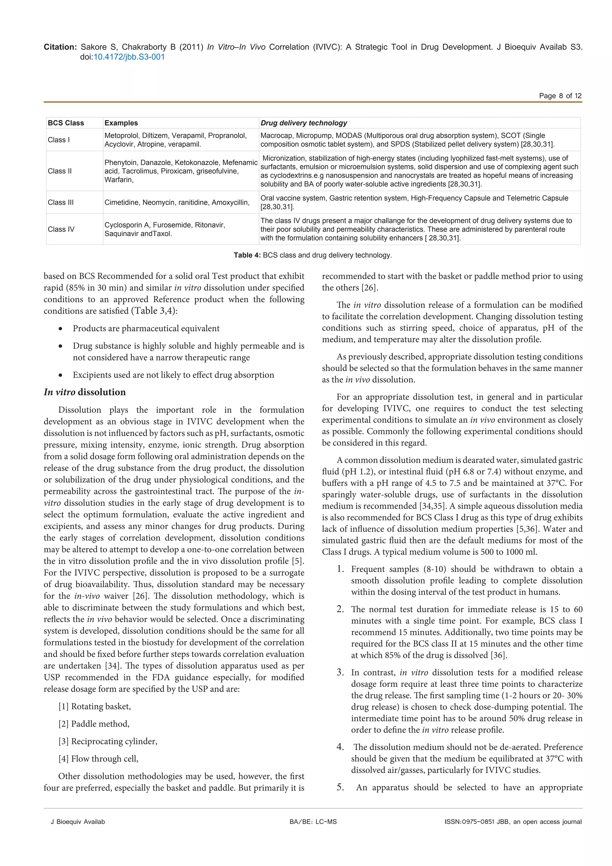 Citation: Sakore S, Chakraborty B (2011) In Vitro–In Vivo Correlation (IVIVC): A Strategic Tool in Drug Development. J Bioequiv Availab S3.
doi:10.4172/jbb.S3-001
Page 8 of 12
J Bioequiv Availab ISSN:0975-0851 JBB, an open access journalBA/BE: LC-MS
based on BCS Recommended for a solid oral Test product that exhibit
rapid (85% in 30 min) and similar in vitro dissolution under specified
conditions to an approved Reference product when the following
conditions are satisfied (Table 3,4):
•	 Products are pharmaceutical equivalent
•	 Drug substance is highly soluble and highly permeable and is
not considered have a narrow therapeutic range
•	 Excipients used are not likely to effect drug absorption
In vitro dissolution
Dissolution plays the important role in the formulation
development as an obvious stage in IVIVC development when the
dissolution is not influenced by factors such as pH, surfactants, osmotic
pressure, mixing intensity, enzyme, ionic strength. Drug absorption
from a solid dosage form following oral administration depends on the
release of the drug substance from the drug product, the dissolution
or solubilization of the drug under physiological conditions, and the
permeability across the gastrointestinal tract. The purpose of the in-
vitro dissolution studies in the early stage of drug development is to
select the optimum formulation, evaluate the active ingredient and
excipients, and assess any minor changes for drug products. During
the early stages of correlation development, dissolution conditions
may be altered to attempt to develop a one-to-one correlation between
the in vitro dissolution profile and the in vivo dissolution profile [5].
For the IVIVC perspective, dissolution is proposed to be a surrogate
of drug bioavailability. Thus, dissolution standard may be necessary
for the in-vivo waiver [26]. The dissolution methodology, which is
able to discriminate between the study formulations and which best,
reflects the in vivo behavior would be selected. Once a discriminating
system is developed, dissolution conditions should be the same for all
formulations tested in the biostudy for development of the correlation
and should be fixed before further steps towards correlation evaluation
are undertaken [34]. The types of dissolution apparatus used as per
USP recommended in the FDA guidance especially, for modified
release dosage form are specified by the USP and are:
[1] Rotating basket,
[2] Paddle method,
[3] Reciprocating cylinder,
[4] Flow through cell,
Other dissolution methodologies may be used, however, the first
four are preferred, especially the basket and paddle. But primarily it is
recommended to start with the basket or paddle method prior to using
the others [26].
The in vitro dissolution release of a formulation can be modified
to facilitate the correlation development. Changing dissolution testing
conditions such as stirring speed, choice of apparatus, pH of the
medium, and temperature may alter the dissolution profile.
As previously described, appropriate dissolution testing conditions
should be selected so that the formulation behaves in the same manner
as the in vivo dissolution.
For an appropriate dissolution test, in general and in particular
for developing IVIVC, one requires to conduct the test selecting
experimental conditions to simulate an in vivo environment as closely
as possible. Commonly the following experimental conditions should
be considered in this regard.
A common dissolution medium is dearated water, simulated gastric
fluid (pH 1.2), or intestinal fluid (pH 6.8 or 7.4) without enzyme, and
buffers with a pH range of 4.5 to 7.5 and be maintained at 37°C. For
sparingly water-soluble drugs, use of surfactants in the dissolution
medium is recommended [34,35]. A simple aqueous dissolution media
is also recommended for BCS Class I drug as this type of drug exhibits
lack of influence of dissolution medium properties [5,36]. Water and
simulated gastric fluid then are the default mediums for most of the
Class I drugs. A typical medium volume is 500 to 1000 ml.
1.	 Frequent samples (8-10) should be withdrawn to obtain a
smooth dissolution profile leading to complete dissolution
within the dosing interval of the test product in humans.
2.	 The normal test duration for immediate release is 15 to 60
minutes with a single time point. For example, BCS class I
recommend 15 minutes. Additionally, two time points may be
required for the BCS class II at 15 minutes and the other time
at which 85% of the drug is dissolved [36].
3.	 In contrast, in vitro dissolution tests for a modified release
dosage form require at least three time points to characterize
the drug release. The first sampling time (1-2 hours or 20- 30%
drug release) is chosen to check dose-dumping potential. The
intermediate time point has to be around 50% drug release in
order to define the in vitro release profile.
4.	  The dissolution medium should not be de-aerated. Preference
should be given that the medium be equilibrated at 37°C with
dissolved air/gasses, particularly for IVIVC studies.
5.	   An apparatus should be selected to have an appropriate
BCS Class Examples Drug delivery technology
Class I
Metoprolol, Diltizem, Verapamil, Propranolol,
Acyclovir, Atropine, verapamil.
Macrocap, Micropump, MODAS (Multiporous oral drug absorption system), SCOT (Single
composition osmotic tablet system), and SPDS (Stabilized pellet delivery system) [28,30,31].
Class II
Phenytoin, Danazole, Ketokonazole, Mefenamic
acid, Tacrolimus, Piroxicam, griseofulvine,
Warfarin,
Micronization, stabilization of high-energy states (including lyophilized fast-melt systems), use of
surfactants, emulsion or microemulsion systems, solid dispersion and use of complexing agent such
as cyclodextrins.e.g nanosuspension and nanocrystals are treated as hopeful means of increasing
solubility and BA of poorly water-soluble active ingredients [28,30,31].
Class III Cimetidine, Neomycin, ranitidine, Amoxycillin,
Oral vaccine system, Gastric retention system, High-Frequency Capsule and Telemetric Capsule
[28,30,31].
Class IV
Cyclosporin A, Furosemide, Ritonavir,
Saquinavir andTaxol.
The class IV drugs present a major challange for the development of drug delivery systems due to
their poor solubility and permeability characteristics. These are administered by parenteral route
with the formulation containing solubility enhancers [ 28,30,31].
Table 4: BCS class and drug delivery technology.
 