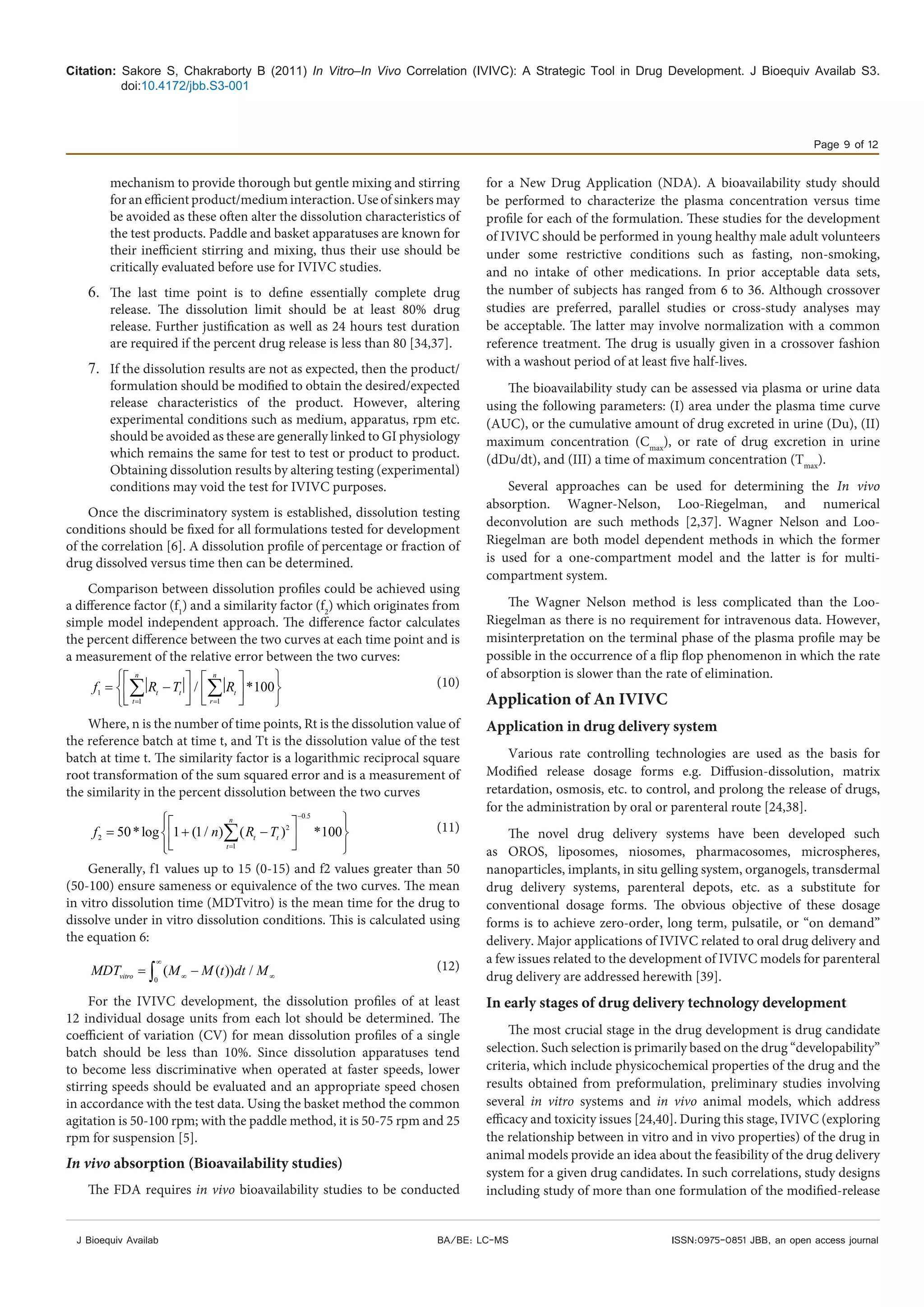 Citation: Sakore S, Chakraborty B (2011) In Vitro–In Vivo Correlation (IVIVC): A Strategic Tool in Drug Development. J Bioequiv Availab S3.
doi:10.4172/jbb.S3-001
Page 9 of 12
J Bioequiv Availab ISSN:0975-0851 JBB, an open access journalBA/BE: LC-MS
mechanism to provide thorough but gentle mixing and stirring
for an efficient product/medium interaction. Use of sinkers may
be avoided as these often alter the dissolution characteristics of
the test products. Paddle and basket apparatuses are known for
their inefficient stirring and mixing, thus their use should be
critically evaluated before use for IVIVC studies.
6.	 The last time point is to define essentially complete drug
release. The dissolution limit should be at least 80% drug
release. Further justification as well as 24 hours test duration
are required if the percent drug release is less than 80 [34,37].
7.	 If the dissolution results are not as expected, then the product/
formulation should be modified to obtain the desired/expected
release characteristics of the product. However, altering
experimental conditions such as medium, apparatus, rpm etc.
should be avoided as these are generally linked to GI physiology
which remains the same for test to test or product to product.
Obtaining dissolution results by altering testing (experimental)
conditions may void the test for IVIVC purposes.
Once the discriminatory system is established, dissolution testing
conditions should be fixed for all formulations tested for development
of the correlation [6]. A dissolution profile of percentage or fraction of
drug dissolved versus time then can be determined.
Comparison between dissolution profiles could be achieved using
a difference factor (f1
) and a similarity factor (f2
) which originates from
simple model independent approach. The difference factor calculates
the percent difference between the two curves at each time point and is
a measurement of the relative error between the two curves:
1
1 1
/ *100
n n
t t t
t r
f R T R
= =
    
=  −      
    
∑ ∑ (10)
Where, n is the number of time points, Rt is the dissolution value of
the reference batch at time t, and Tt is the dissolution value of the test
batch at time t. The similarity factor is a logarithmic reciprocal square
root transformation of the sum squared error and is a measurement of
the similarity in the percent dissolution between the two curves
0.5
2
1
50*log 1 (1/ ) *100
n
t t
t
f n R T
−
2
=
   
= + ( − )  
   
∑ (11)
Generally, f1 values up to 15 (0-15) and f2 values greater than 50
(50-100) ensure sameness or equivalence of the two curves. The mean
in vitro dissolution time (MDTvitro) is the mean time for the drug to
dissolve under in vitro dissolution conditions. This is calculated using
the equation 6:
0
( ( )) /vitroMDT M M t dt M
∞
∞ ∞= −∫ (12)
For the IVIVC development, the dissolution profiles of at least
12 individual dosage units from each lot should be determined. The
coefficient of variation (CV) for mean dissolution profiles of a single
batch should be less than 10%. Since dissolution apparatuses tend
to become less discriminative when operated at faster speeds, lower
stirring speeds should be evaluated and an appropriate speed chosen
in accordance with the test data. Using the basket method the common
agitation is 50-100 rpm; with the paddle method, it is 50-75 rpm and 25
rpm for suspension [5].
In vivo absorption (Bioavailability studies)
The FDA requires in vivo bioavailability studies to be conducted
for a New Drug Application (NDA). A bioavailability study should
be performed to characterize the plasma concentration versus time
profile for each of the formulation. These studies for the development
of IVIVC should be performed in young healthy male adult volunteers
under some restrictive conditions such as fasting, non-smoking,
and no intake of other medications. In prior acceptable data sets,
the number of subjects has ranged from 6 to 36. Although crossover
studies are preferred, parallel studies or cross-study analyses may
be acceptable. The latter may involve normalization with a common
reference treatment. The drug is usually given in a crossover fashion
with a washout period of at least five half-lives.
The bioavailability study can be assessed via plasma or urine data
using the following parameters: (I) area under the plasma time curve
(AUC), or the cumulative amount of drug excreted in urine (Du), (II)
maximum concentration (Cmax
), or rate of drug excretion in urine
(dDu/dt), and (III) a time of maximum concentration (Tmax
).
Several approaches can be used for determining the In vivo
absorption. Wagner-Nelson, Loo-Riegelman, and numerical
deconvolution are such methods [2,37]. Wagner Nelson and Loo-
Riegelman are both model dependent methods in which the former
is used for a one-compartment model and the latter is for multi-
compartment system.
The Wagner Nelson method is less complicated than the Loo-
Riegelman as there is no requirement for intravenous data. However,
misinterpretation on the terminal phase of the plasma profile may be
possible in the occurrence of a flip flop phenomenon in which the rate
of absorption is slower than the rate of elimination.
Application of An IVIVC
Application in drug delivery system
Various rate controlling technologies are used as the basis for
Modified release dosage forms e.g. Diffusion-dissolution, matrix
retardation, osmosis, etc. to control, and prolong the release of drugs,
for the administration by oral or parenteral route [24,38].
The novel drug delivery systems have been developed such
as OROS, liposomes, niosomes, pharmacosomes, microspheres,
nanoparticles, implants, in situ gelling system, organogels, transdermal
drug delivery systems, parenteral depots, etc. as a substitute for
conventional dosage forms. The obvious objective of these dosage
forms is to achieve zero-order, long term, pulsatile, or “on demand”
delivery. Major applications of IVIVC related to oral drug delivery and
a few issues related to the development of IVIVC models for parenteral
drug delivery are addressed herewith [39].
In early stages of drug delivery technology development
The most crucial stage in the drug development is drug candidate
selection. Such selection is primarily based on the drug “developability”
criteria, which include physicochemical properties of the drug and the
results obtained from preformulation, preliminary studies involving
several in vitro systems and in vivo animal models, which address
efficacy and toxicity issues [24,40]. During this stage, IVIVC (exploring
the relationship between in vitro and in vivo properties) of the drug in
animal models provide an idea about the feasibility of the drug delivery
system for a given drug candidates. In such correlations, study designs
including study of more than one formulation of the modified-release
 