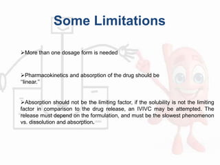 Some Limitations
More than one dosage form is needed
Pharmacokinetics and absorption of the drug should be
‘‘linear.’’
Absorption should not be the limiting factor, if the solubility is not the limiting
factor in comparison to the drug release, an IVIVC may be attempted. The
release must depend on the formulation, and must be the slowest phenomenon
vs. dissolution and absorption.
 