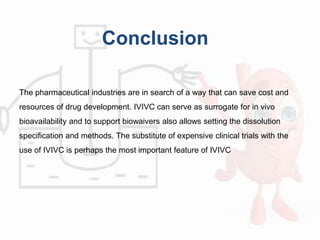 Conclusion
The pharmaceutical industries are in search of a way that can save cost and
resources of drug development. IVIVC can serve as surrogate for in vivo
bioavailability and to support biowaivers also allows setting the dissolution
specification and methods. The substitute of expensive clinical trials with the
use of IVIVC is perhaps the most important feature of IVIVC
 