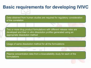 Basic requirements for developing IVIVC
Data obtained from human studies are required for regulatory consideration
of the correlation
Two or more drug product formulations with different release rates are
developed and their in vitro dissolution profiles generated using an
appropriate dissolution method
Usage of same dissolution method for all the formulations
Plasma concentration data from a bioavailability study for each of the
formulations
 