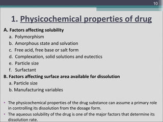 10

1. Physicochemical properties of drug
A. Factors affecting solubility
a. Polymorphism
b. Amorphous state and solvation
c. Free acid, free base or salt form
d. Complexation, solid solutions and eutectics
e. Particle size
f. Surfactant
B. Factors affecting surface area available for dissolution
a. Particle size
b. Manufacturing variables
• The physicochemical properties of the drug substance can assume a primary role
in controlling its dissolution from the dosage form.
• The aqueous solubility of the drug is one of the major factors that determine its
dissolution rate.

 