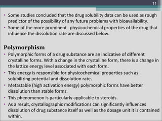 11

• Some studies concluded that the drug solubility data can be used as rough
predictor of the possibility of any future problems with bioavailability.
• Some of the more prominent physicochemical properties of the drug that
influence the dissolution rate are discussed below.

Polymorphism
• Polymorphic forms of a drug substance are an indicative of different
crystalline forms. With a change in the crystalline form, there is a change in
the lattice energy level associated with each form.
• This energy is responsible for physicochemical properties such as
solubilizing potential and dissolution rate.
• Metastable (high activation energy) polymorphic forms have better
dissolution than stable forms.
• This phenomenon is particularly applicable to steroids.
• As a result, crystallographic modifications can significantly influences
dissolution of drug substance itself as well as the dosage unit it is contained
within.

 