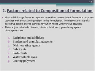 12

2. Factors related to Composition of formulation
• Most solid dosage forms incorporate more than one excipient for various purposes
together with the active ingredient in the formulation. The dissolution rate of a
pure drug can be altered significantly when mixed with various adjuncts.
• These adjuncts include diluents, binders, lubricants, granulating agents,
disintegrants, etc.

a.
b.
c.
d.
e.
f.
g.

Excipients and additives
Binders and granulating agents
Disintegrating agents
Lubricants
Surfactants
Water soluble dyes
Coating polymers

 