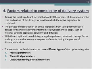 19

4. Factors related to complexity of delivery system
• Among the most significant factors that control the process of dissolution are the
type and nature of the dosage form within which the active ingredient is
contained.
• The process of dissolution of an active ingredient from solid pharmaceutical
dosage forms involves several intermediate physicochemical steps, such as
wetting, swelling capillarity, solubility and diffusion.
• With the exception of non disintegrating dosage forms, most solid dosage forms
undergo a somewhat common sequence of events during the process of
dissolution in vitro.
• These events can be delineated as three different types of descriptive categories:
A. Process parameters
B. Theoretical parameters
C. Dissolution testing device parameters

 