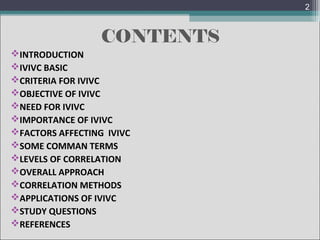 2

CONTENTS
INTRODUCTION
IVIVC BASIC
CRITERIA FOR IVIVC
OBJECTIVE OF IVIVC
NEED FOR IVIVC
IMPORTANCE OF IVIVC
FACTORS AFFECTING IVIVC
SOME COMMAN TERMS
LEVELS OF CORRELATION
OVERALL APPROACH
CORRELATION METHODS
APPLICATIONS OF IVIVC
STUDY QUESTIONS
REFERENCES

 