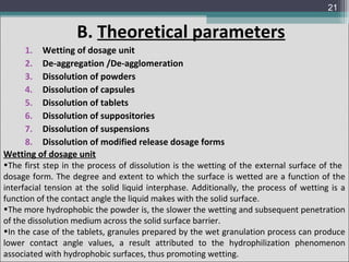 21

B. Theoretical parameters
1. Wetting of dosage unit
2. De-aggregation /De-agglomeration
3. Dissolution of powders
4. Dissolution of capsules
5. Dissolution of tablets
6. Dissolution of suppositories
7. Dissolution of suspensions
8. Dissolution of modified release dosage forms
Wetting of dosage unit

•The first step in the process of dissolution is the wetting of the external surface of the
dosage form. The degree and extent to which the surface is wetted are a function of the
interfacial tension at the solid liquid interphase. Additionally, the process of wetting is a
function of the contact angle the liquid makes with the solid surface.
•The more hydrophobic the powder is, the slower the wetting and subsequent penetration
of the dissolution medium across the solid surface barrier.
•In the case of the tablets, granules prepared by the wet granulation process can produce
lower contact angle values, a result attributed to the hydrophilization phenomenon
associated with hydrophobic surfaces, thus promoting wetting.

 
