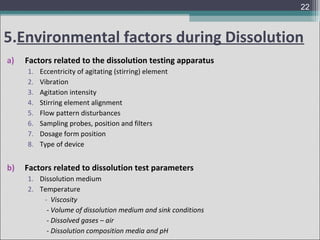 22

5.Environmental factors during Dissolution
a)

Factors related to the dissolution testing apparatus
1.
2.
3.
4.
5.
6.
7.
8.

b)

Eccentricity of agitating (stirring) element
Vibration
Agitation intensity
Stirring element alignment
Flow pattern disturbances
Sampling probes, position and filters
Dosage form position
Type of device

Factors related to dissolution test parameters
1. Dissolution medium
2. Temperature
- Viscosity
- Volume of dissolution medium and sink conditions
- Dissolved gases – air
- Dissolution composition media and pH

 