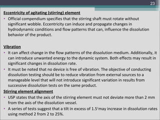 23

Eccentricity of agitating (stirring) element
• Official compendium specifies that the stirring shaft must rotate without
significant wobble. Eccentricity can induce and propagate changes in
hydrodynamic conditions and flow patterns that can, influence the dissolution
behavior of the product.
Vibration
• It can affect change in the flow patterns of the dissolution medium. Additionally, it
can introduce unwanted energy to the dynamic system. Both effects may result in
significant changes in dissolution rate.
• It must be noted that no device is free of vibration. The objective of conducting
dissolution testing should be to reduce vibration from external sources to a
manageable level that will not introduce significant variation in results from
successive dissolution tests on the same product.
Stirring element alignment
• USP states that the axis of the stirring element must not deviate more than 2 mm
from the axis of the dissolution vessel.
• A series of tests suggest that a tilt in excess of 1.5 0 may increase in dissolution rates
using method 2 from 2 to 25%.

 